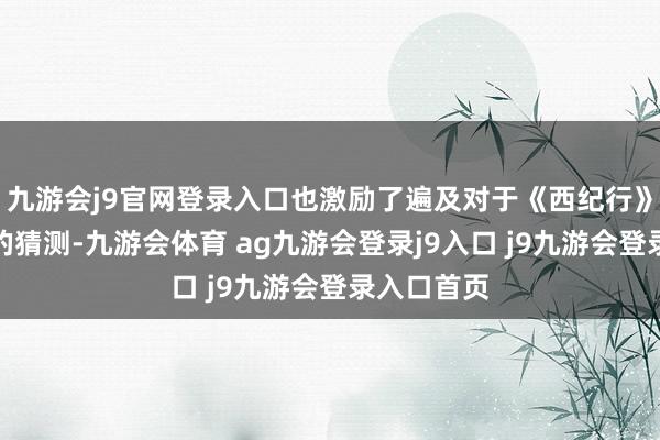 九游会j9官网登录入口也激励了遍及对于《西纪行》选角故事的猜测-九游会体育 ag九游会登录j9入口 j9九游会登录入口首页
