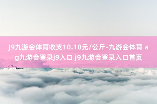 J9九游会体育收支10.10元/公斤-九游会体育 ag九游会登录j9入口 j9九游会登录入口首页