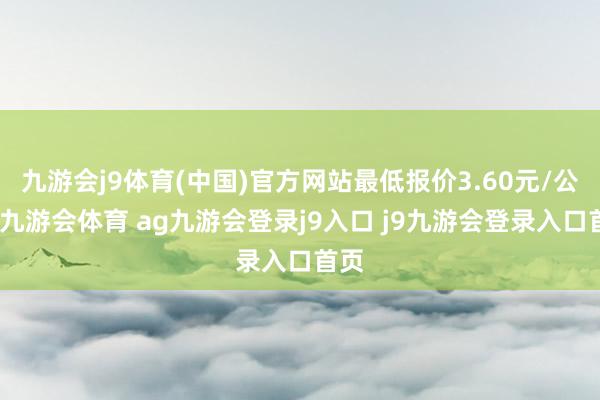 九游会j9体育(中国)官方网站最低报价3.60元/公斤-九游会体育 ag九游会登录j9入口 j9九游会登录入口首页