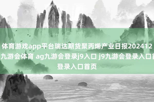 体育游戏app平台瑞达期货聚丙烯产业日报20241226-九游会体育 ag九游会登录j9入口 j9九游会登录入口首页