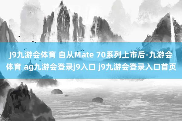 J9九游会体育 自从Mate 70系列上市后-九游会体育 ag九游会登录j9入口 j9九游会登录入口首页