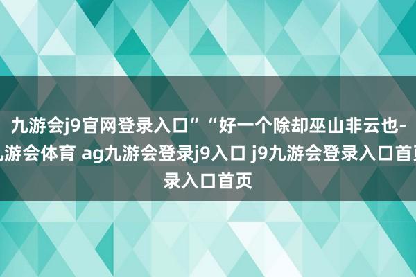 九游会j9官网登录入口”“好一个除却巫山非云也-九游会体育 ag九游会登录j9入口 j9九游会登录入口首页