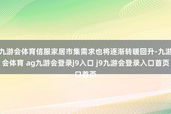 九游会体育信服家居市集需求也将逐渐转暖回升-九游会体育 ag九游会登录j9入口 j9九游会登录入口首页