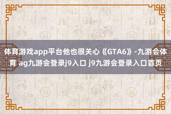 体育游戏app平台他也很关心《GTA6》-九游会体育 ag九游会登录j9入口 j9九游会登录入口首页