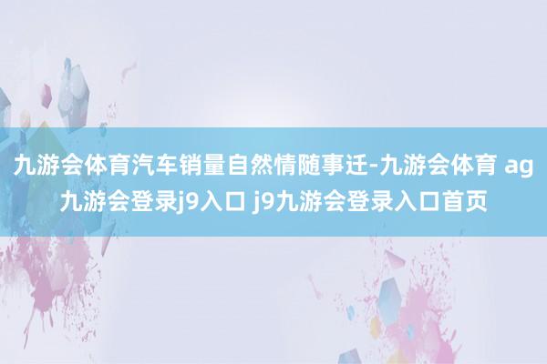 九游会体育汽车销量自然情随事迁-九游会体育 ag九游会登录j9入口 j9九游会登录入口首页