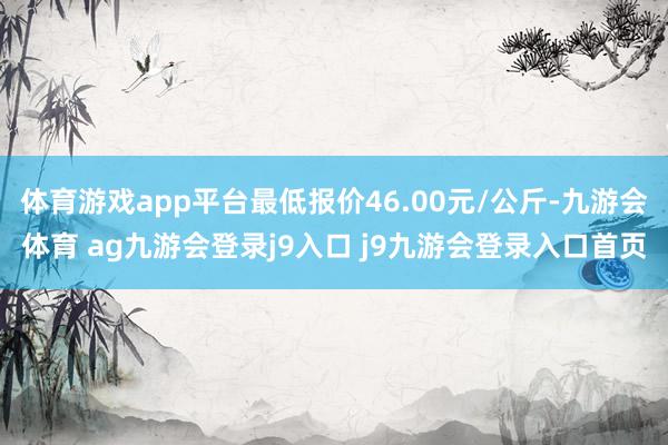 体育游戏app平台最低报价46.00元/公斤-九游会体育 ag九游会登录j9入口 j9九游会登录入口首页