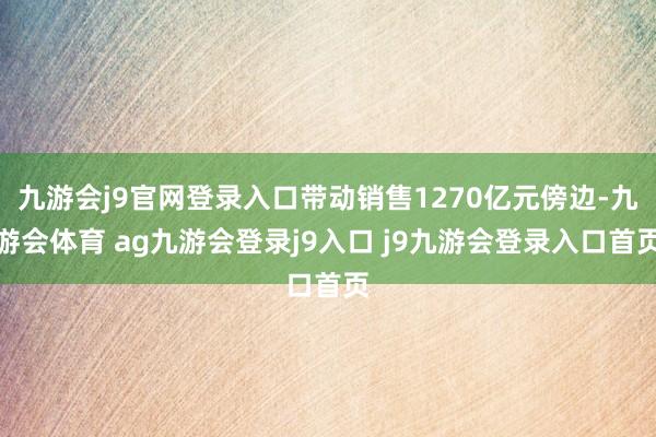九游会j9官网登录入口带动销售1270亿元傍边-九游会体育 ag九游会登录j9入口 j9九游会登录入口首页