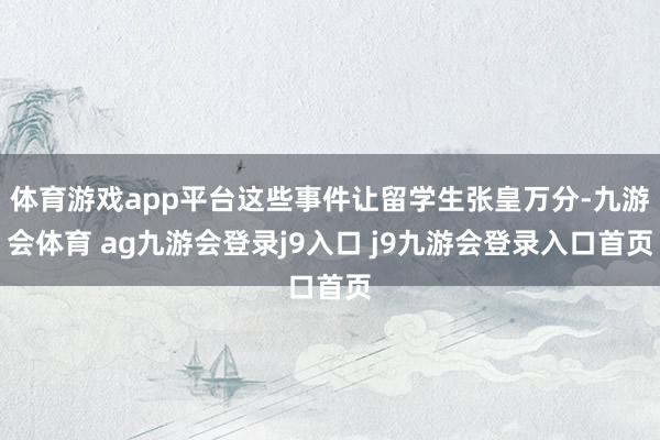 体育游戏app平台这些事件让留学生张皇万分-九游会体育 ag九游会登录j9入口 j9九游会登录入口首页