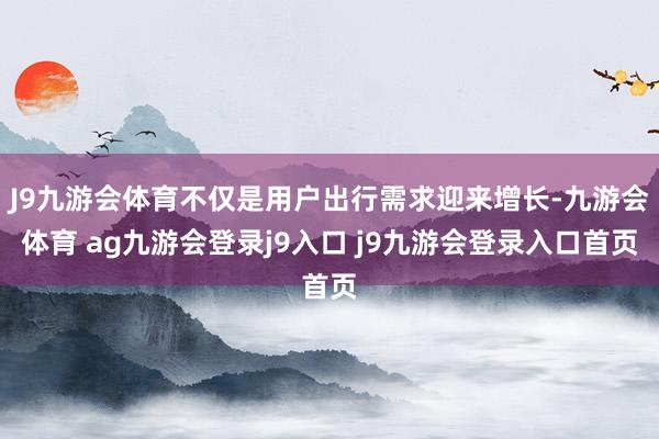 J9九游会体育不仅是用户出行需求迎来增长-九游会体育 ag九游会登录j9入口 j9九游会登录入口首页