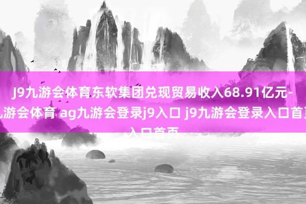 J9九游会体育东软集团兑现贸易收入68.91亿元-九游会体育 ag九游会登录j9入口 j9九游会登录入口首页