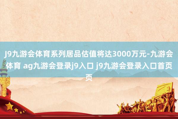 J9九游会体育系列居品估值将达3000万元-九游会体育 ag九游会登录j9入口 j9九游会登录入口首页