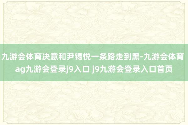 九游会体育决意和尹锡悦一条路走到黑-九游会体育 ag九游会登录j9入口 j9九游会登录入口首页