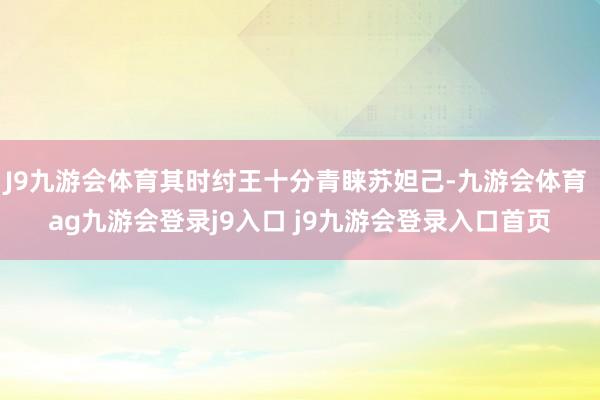 J9九游会体育其时纣王十分青睐苏妲己-九游会体育 ag九游会登录j9入口 j9九游会登录入口首页