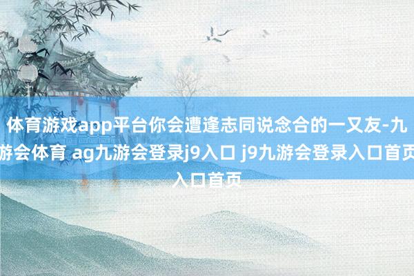 体育游戏app平台你会遭逢志同说念合的一又友-九游会体育 ag九游会登录j9入口 j9九游会登录入口首页