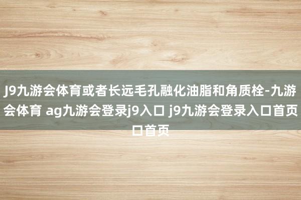 J9九游会体育或者长远毛孔融化油脂和角质栓-九游会体育 ag九游会登录j9入口 j9九游会登录入口首页