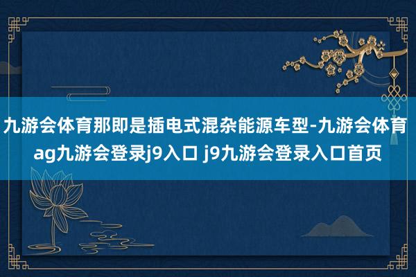 九游会体育那即是插电式混杂能源车型-九游会体育 ag九游会登录j9入口 j9九游会登录入口首页