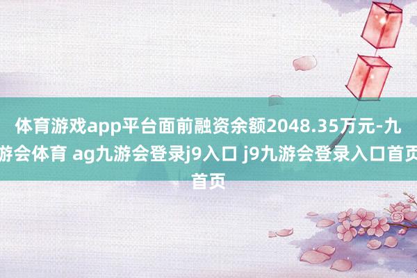 体育游戏app平台面前融资余额2048.35万元-九游会体育 ag九游会登录j9入口 j9九游会登录入口首页