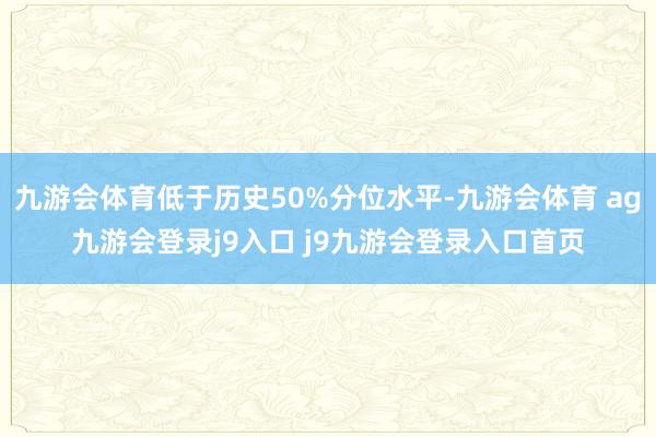 九游会体育低于历史50%分位水平-九游会体育 ag九游会登录j9入口 j9九游会登录入口首页
