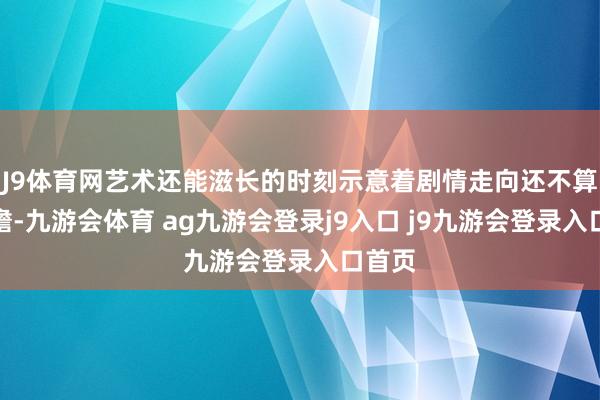 J9体育网艺术还能滋长的时刻示意着剧情走向还不算太暗澹-九游会体育 ag九游会登录j9入口 j9九游会登录入口首页
