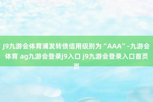 J9九游会体育浦发转债信用级别为“AAA”-九游会体育 ag九游会登录j9入口 j9九游会登录入口首页