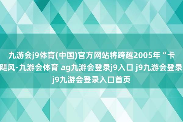 九游会j9体育(中国)官方网站将跨越2005年“卡特里娜”飓风-九游会体育 ag九游会登录j9入口 j9九游会登录入口首页