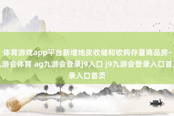 体育游戏app平台新增地皮收储和收购存量商品房-九游会体育 ag九游会登录j9入口 j9九游会登录入口首页