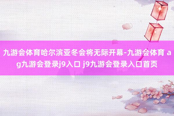 九游会体育哈尔滨亚冬会将无际开幕-九游会体育 ag九游会登录j9入口 j9九游会登录入口首页