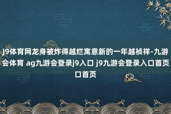 J9体育网龙身被炸得越烂寓意新的一年越祯祥-九游会体育 ag九游会登录j9入口 j9九游会登录入口首页