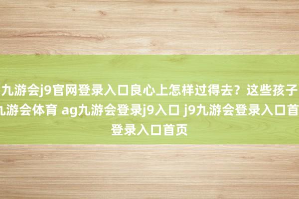 九游会j9官网登录入口良心上怎样过得去?这些孩子-九游会体育 ag九游会登录j9入口 j9九游会登录入口首页