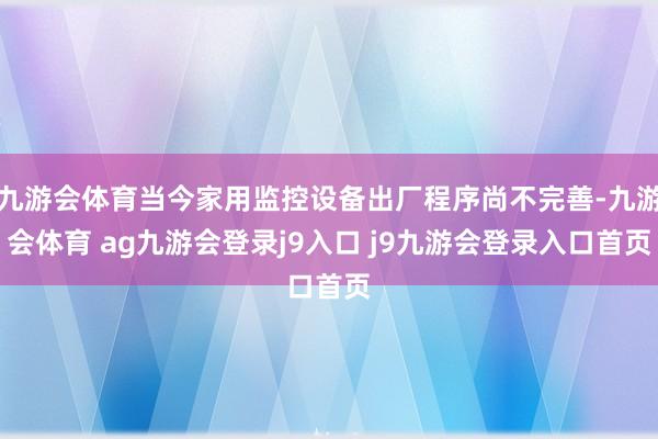 九游会体育当今家用监控设备出厂程序尚不完善-九游会体育 ag九游会登录j9入口 j9九游会登录入口首页