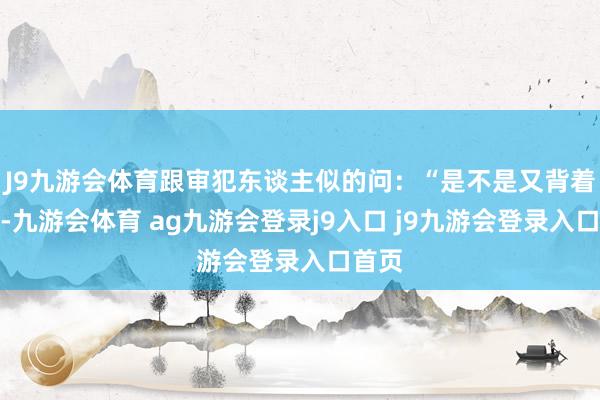 J9九游会体育跟审犯东谈主似的问:“是不是又背着爸妈-九游会体育 ag九游会登录j9入口 j9九游会登录入口首页