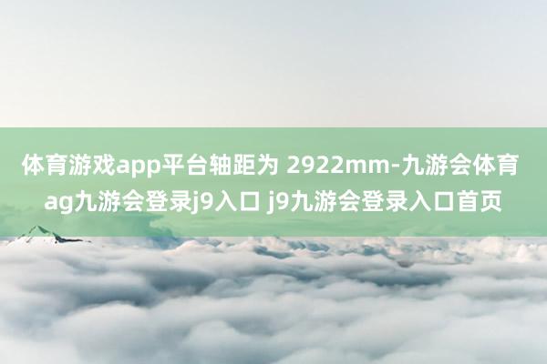 体育游戏app平台轴距为 2922mm-九游会体育 ag九游会登录j9入口 j9九游会登录入口首页