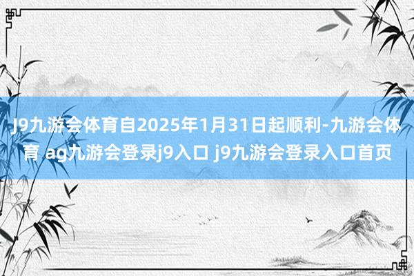 J9九游会体育自2025年1月31日起顺利-九游会体育 ag九游会登录j9入口 j9九游会登录入口首页