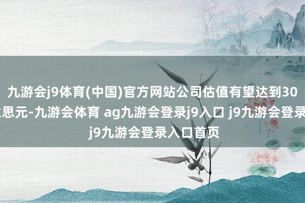 九游会j9体育(中国)官方网站公司估值有望达到3000亿好意思元-九游会体育 ag九游会登录j9入口 j9九游会登录入口首页