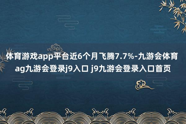 体育游戏app平台近6个月飞腾7.7%-九游会体育 ag九游会登录j9入口 j9九游会登录入口首页