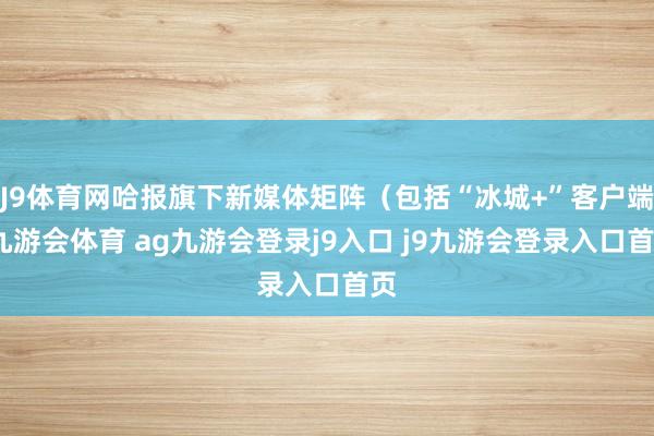 J9体育网哈报旗下新媒体矩阵(包括“冰城+”客户端-九游会体育 ag九游会登录j9入口 j9九游会登录入口首页