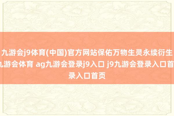 九游会j9体育(中国)官方网站保佑万物生灵永续衍生-九游会体育 ag九游会登录j9入口 j9九游会登录入口首页