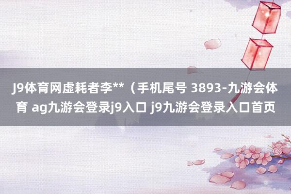 J9体育网虚耗者李**(手机尾号 3893-九游会体育 ag九游会登录j9入口 j9九游会登录入口首页