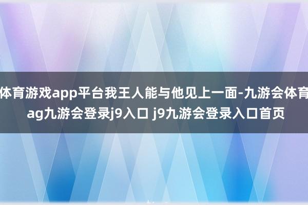 体育游戏app平台我王人能与他见上一面-九游会体育 ag九游会登录j9入口 j9九游会登录入口首页