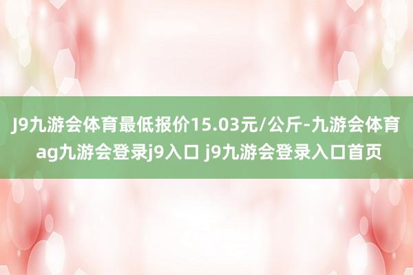 J9九游会体育最低报价15.03元/公斤-九游会体育 ag九游会登录j9入口 j9九游会登录入口首页