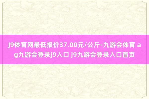 J9体育网最低报价37.00元/公斤-九游会体育 ag九游会登录j9入口 j9九游会登录入口首页