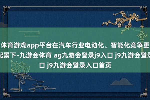 体育游戏app平台在汽车行业电动化、智能化竞争更加强烈的配景下-九游会体育 ag九游会登录j9入口 j9九游会登录入口首页
