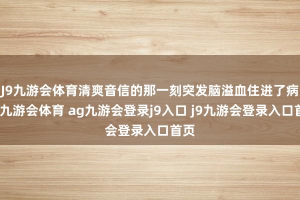 J9九游会体育清爽音信的那一刻突发脑溢血住进了病院-九游会体育 ag九游会登录j9入口 j9九游会登录入口首页