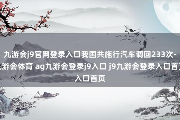 九游会j9官网登录入口我国共施行汽车调回233次-九游会体育 ag九游会登录j9入口 j9九游会登录入口首页
