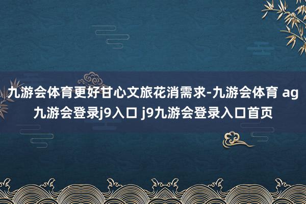 九游会体育更好甘心文旅花消需求-九游会体育 ag九游会登录j9入口 j9九游会登录入口首页
