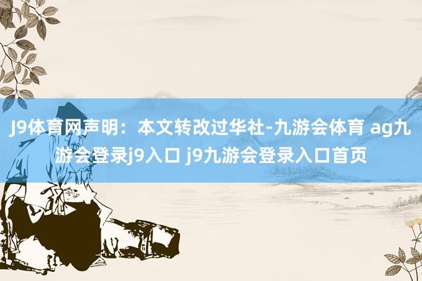 J9体育网声明：本文转改过华社-九游会体育 ag九游会登录j9入口 j9九游会登录入口首页