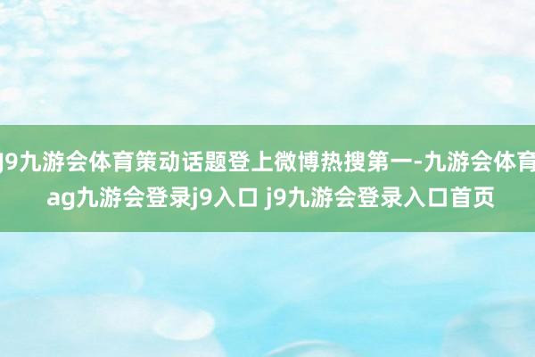 J9九游会体育策动话题登上微博热搜第一-九游会体育 ag九游会登录j9入口 j9九游会登录入口首页