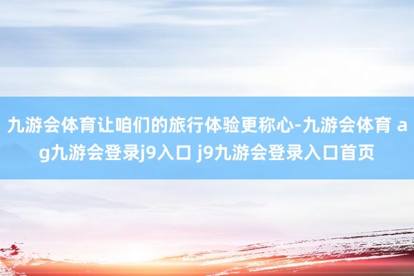 九游会体育让咱们的旅行体验更称心-九游会体育 ag九游会登录j9入口 j9九游会登录入口首页