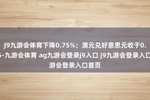 J9九游会体育下降0.75%；澳元兑好意思元收于0.6225-九游会体育 ag九游会登录j9入口 j9九游会登录入口首页