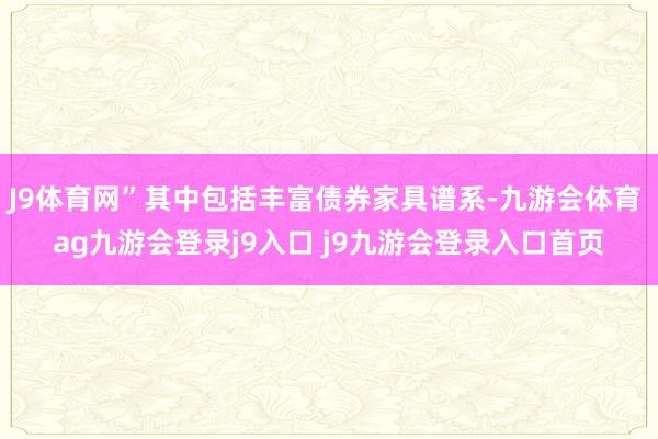 J9体育网”其中包括丰富债券家具谱系-九游会体育 ag九游会登录j9入口 j9九游会登录入口首页